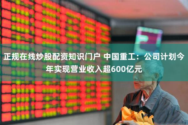 正规在线炒股配资知识门户 中国重工：公司计划今年实现营业收入超600亿元