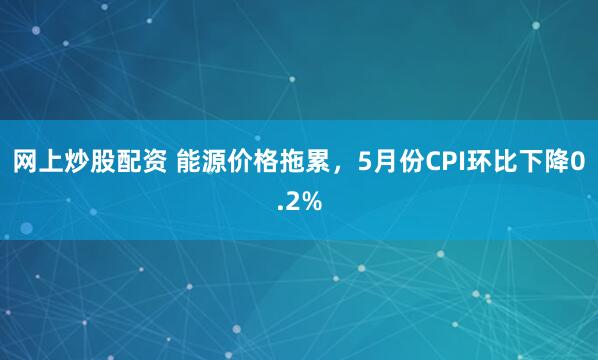 网上炒股配资 能源价格拖累，5月份CPI环比下降0.2%