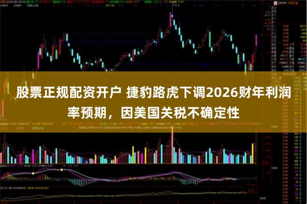股票正规配资开户 捷豹路虎下调2026财年利润率预期，因美国关税不确定性