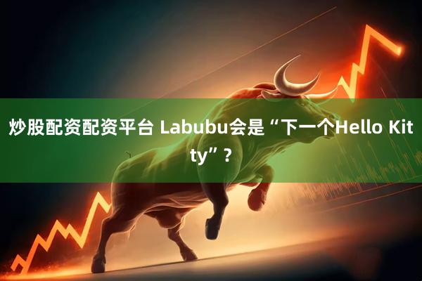 炒股配资配资平台 Labubu会是“下一个Hello Kitty”？