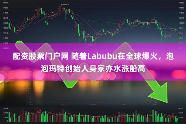 配资股票门户网 随着Labubu在全球爆火，泡泡玛特创始人身家亦水涨船高