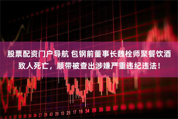 股票配资门户导航 包钢前董事长魏栓师聚餐饮酒致人死亡，顺带被查出涉嫌严重违纪违法！