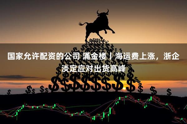 国家允许配资的公司 涌金楼丨海运费上涨，浙企淡定应对出货高峰