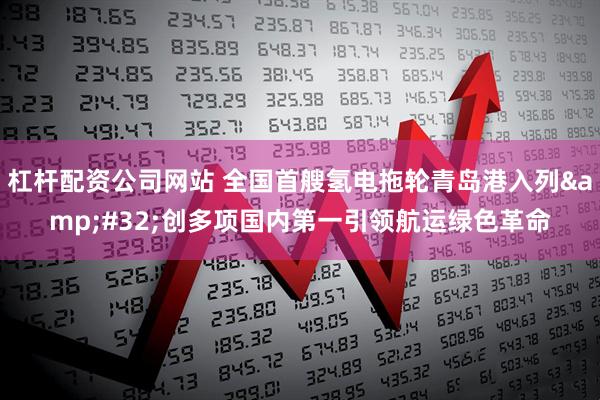 杠杆配资公司网站 全国首艘氢电拖轮青岛港入列 创多项国内第一引领航运绿色革命