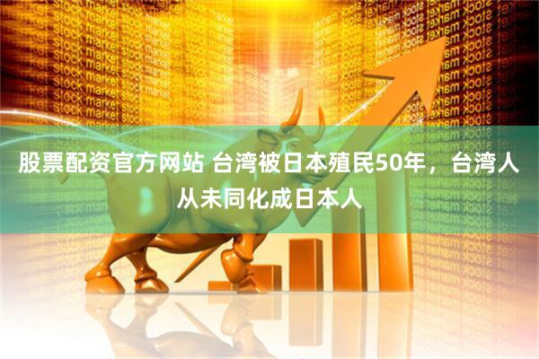 股票配资官方网站 台湾被日本殖民50年，台湾人从未同化成日本人