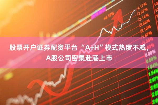 股票开户证券配资平台 “A+H”模式热度不减，A股公司密集赴港上市