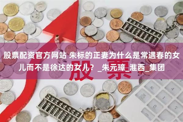 股票配资官方网站 朱标的正妻为什么是常遇春的女儿而不是徐达的女儿？_朱元璋_淮西_集团