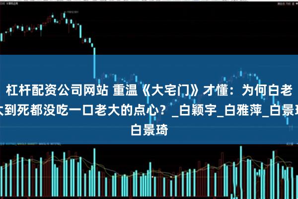 杠杆配资公司网站 重温《大宅门》才懂：为何白老太到死都没吃一口老大的点心？_白颖宇_白雅萍_白景琦