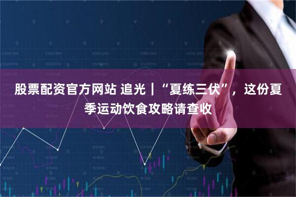 股票配资官方网站 追光｜“夏练三伏”，这份夏季运动饮食攻略请查收