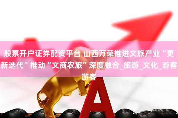 股票开户证券配资平台 山西万荣推进文旅产业“更新迭代”推动“文商农旅”深度融合_旅游_文化_游客