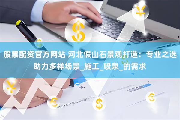 股票配资官方网站 河北假山石景观打造：专业之选助力多样场景_施工_喷泉_的需求