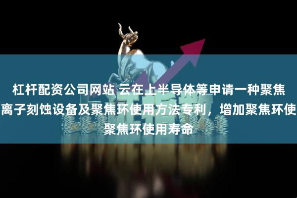 杠杆配资公司网站 云在上半导体等申请一种聚焦环、等离子刻蚀设备及聚焦环使用方法专利，增加聚焦环使用寿命