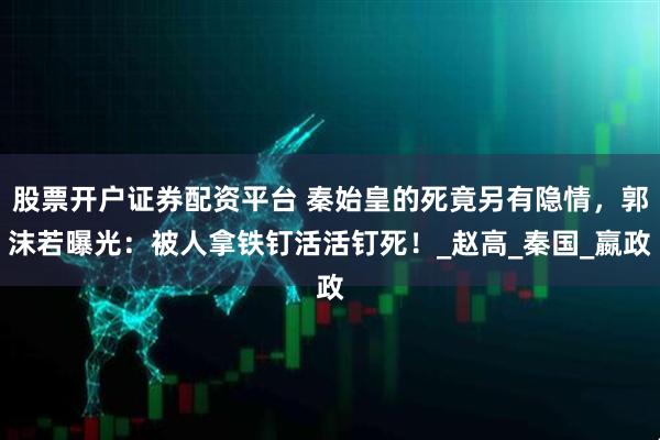 股票开户证券配资平台 秦始皇的死竟另有隐情，郭沫若曝光：被人拿铁钉活活钉死！_赵高_秦国_嬴政