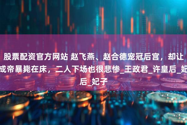 股票配资官方网站 赵飞燕、赵合德宠冠后宫，却让汉成帝暴毙在床，二人下场也很悲惨_王政君_许皇后_妃子