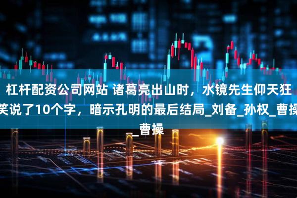 杠杆配资公司网站 诸葛亮出山时，水镜先生仰天狂笑说了10个字，暗示孔明的最后结局_刘备_孙权_曹操