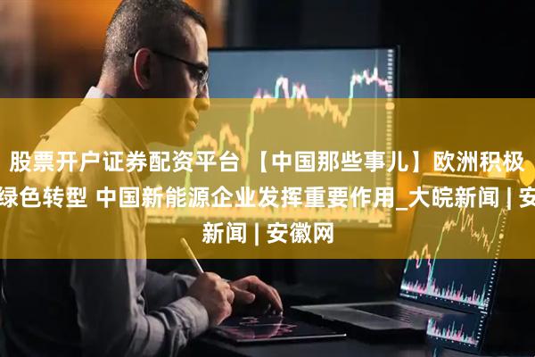股票开户证券配资平台 【中国那些事儿】欧洲积极推动绿色转型 中国新能源企业发挥重要作用_大皖新闻 | 安徽网