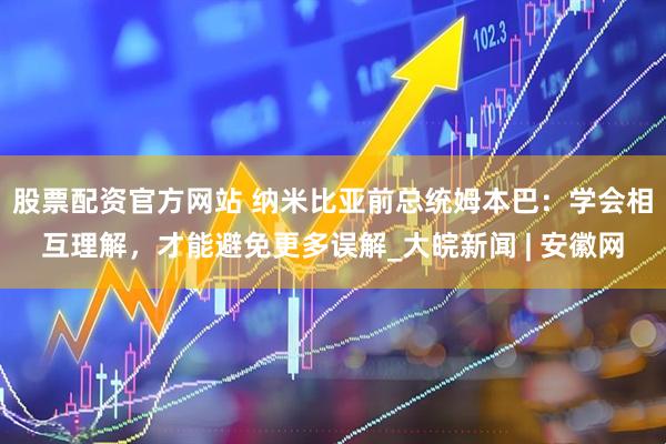 股票配资官方网站 纳米比亚前总统姆本巴：学会相互理解，才能避免更多误解_大皖新闻 | 安徽网