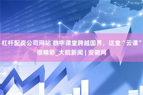 杠杆配资公司网站 数字课堂跨越国界，这堂“云课”很精彩_大皖新闻 | 安徽网