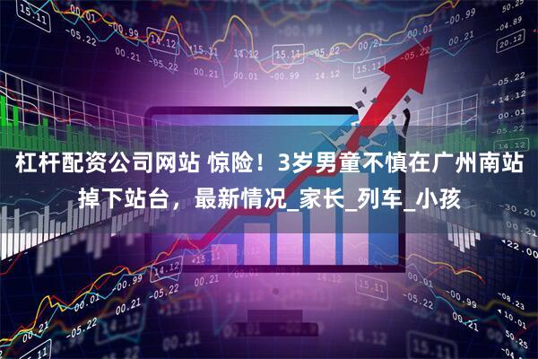 杠杆配资公司网站 惊险！3岁男童不慎在广州南站掉下站台，最新情况_家长_列车_小孩