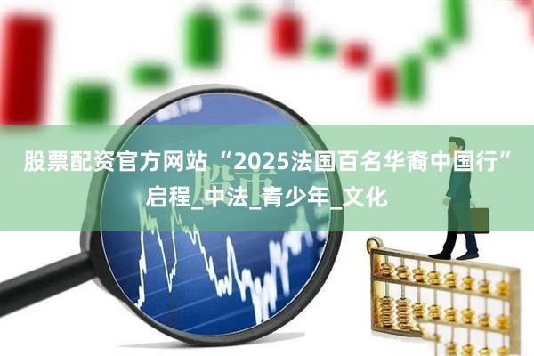 股票配资官方网站 “2025法国百名华裔中国行”启程_中法_青少年_文化