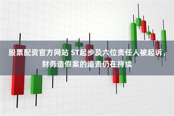 股票配资官方网站 ST起步及六位责任人被起诉，财务造假案的追责仍在持续