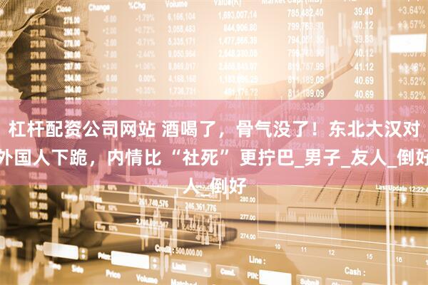 杠杆配资公司网站 酒喝了，骨气没了！东北大汉对外国人下跪，内情比 “社死” 更拧巴_男子_友人_倒好