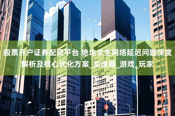 股票开户证券配资平台 绝地求生网络延迟问题深度解析及核心优化方案_加速器_游戏_玩家