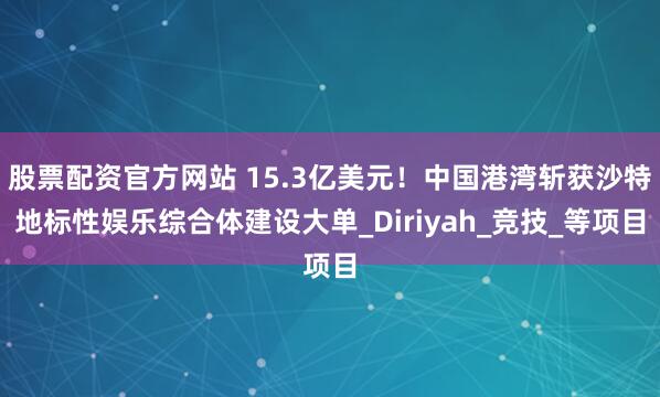 股票配资官方网站 15.3亿美元！中国港湾斩获沙特地标性娱乐综合体建设大单_Diriyah_竞技_等项目