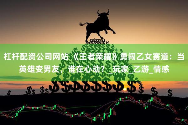 杠杆配资公司网站 《王者荣耀》勇闯乙女赛道：当英雄变男友，谁在心动？_玩家_乙游_情感