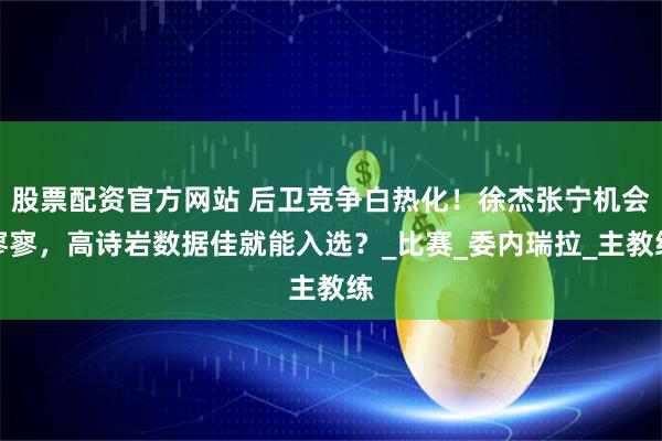 股票配资官方网站 后卫竞争白热化！徐杰张宁机会寥寥，高诗岩数据佳就能入选？_比赛_委内瑞拉_主教练