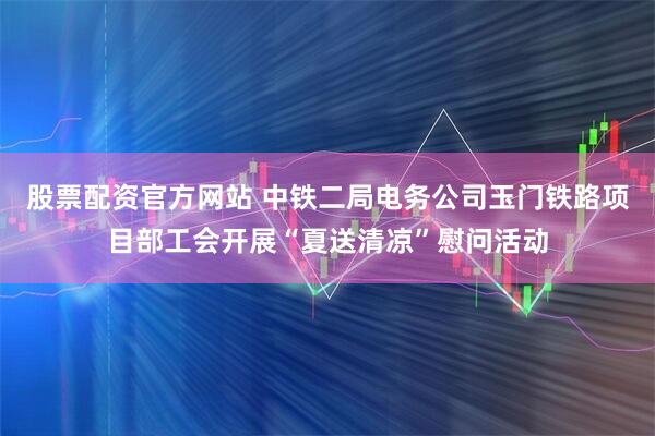 股票配资官方网站 中铁二局电务公司玉门铁路项目部工会开展“夏送清凉”慰问活动