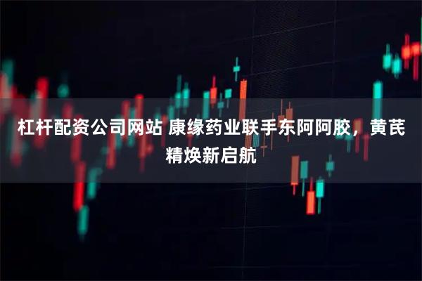 杠杆配资公司网站 康缘药业联手东阿阿胶，黄芪精焕新启航