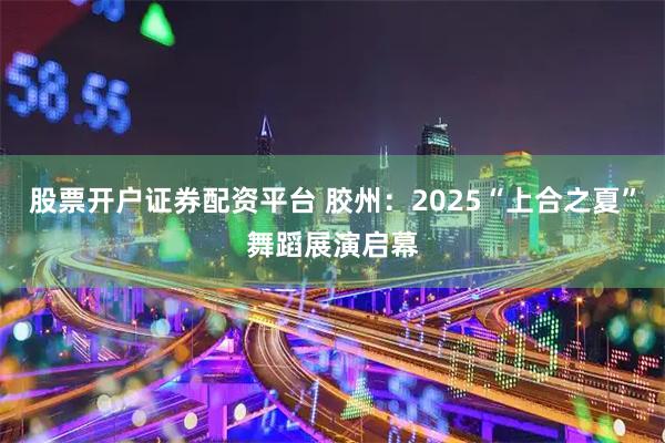 股票开户证券配资平台 胶州：2025“上合之夏”舞蹈展演启幕