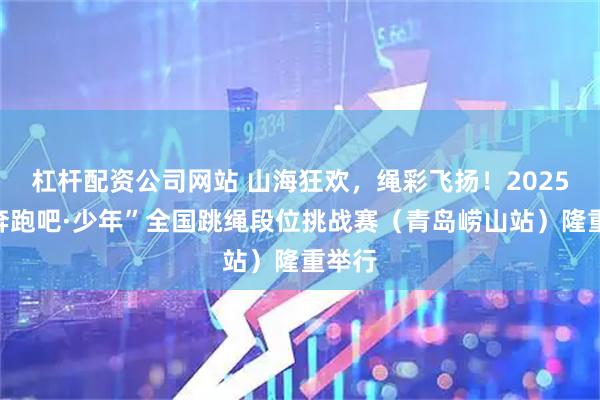 杠杆配资公司网站 山海狂欢，绳彩飞扬！2025年“奔跑吧·少年”全国跳绳段位挑战赛（青岛崂山站）隆重举行