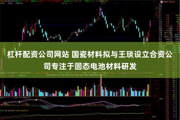 杠杆配资公司网站 国瓷材料拟与王琰设立合资公司专注于固态电池材料研发