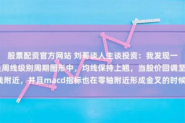 股票配资官方网站 刘哥谈人生谈投资：我发现一个这样的规律，那就是周线级别周期图形中，均线保持上翘，当股价回调至均线附近，并且macd指标也在零轴附近形成金叉的时候往往容易爆发比较大的行情。