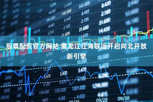 股票配资官方网站 黑龙江江海联运开启向北开放新引擎