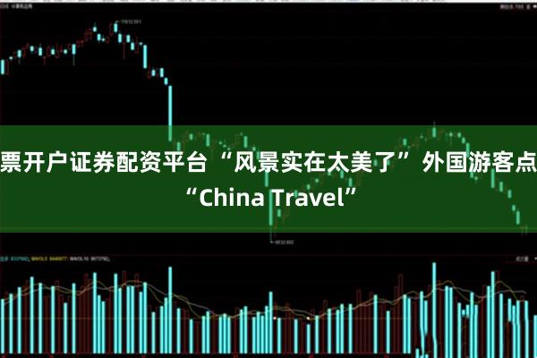 股票开户证券配资平台 “风景实在太美了” 外国游客点赞“China Travel”