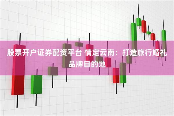 股票开户证券配资平台 情定云南：打造旅行婚礼品牌目的地