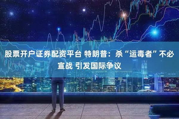 股票开户证券配资平台 特朗普：杀“运毒者”不必宣战 引发国际争议