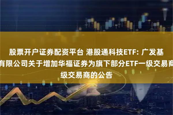 股票开户证券配资平台 港股通科技ETF: 广发基金管理有限公司关于增加华福证券为旗下部分ETF一级交易商的公告