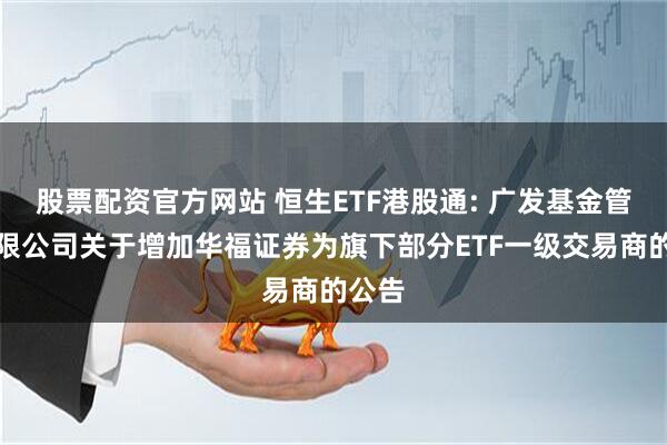 股票配资官方网站 恒生ETF港股通: 广发基金管理有限公司关于增加华福证券为旗下部分ETF一级交易商的公告