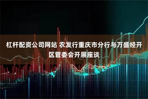 杠杆配资公司网站 农发行重庆市分行与万盛经开区管委会开展座谈