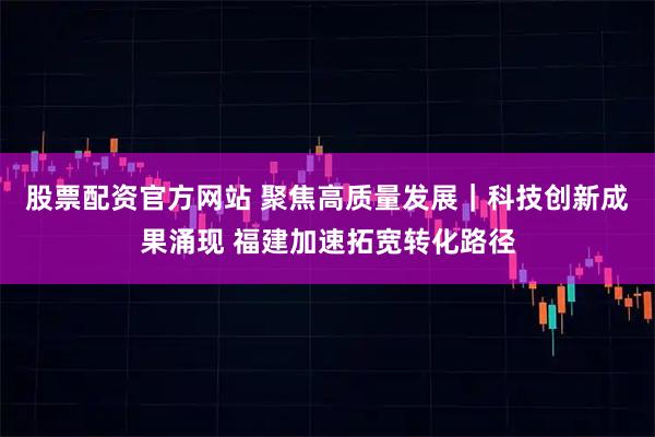 股票配资官方网站 聚焦高质量发展｜科技创新成果涌现 福建加速拓宽转化路径