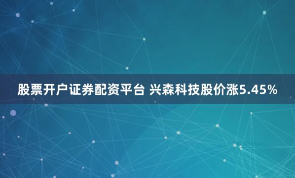 股票开户证券配资平台 兴森科技股价涨5.45%