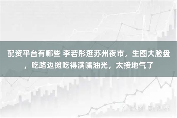 配资平台有哪些 李若彤逛苏州夜市，生图大脸盘，吃路边摊吃得满嘴油光，太接地气了