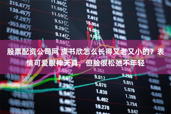 股票配资公司网 虞书欣怎么长得又老又小的？表情可爱眼神天真，但脸很松弛不年轻