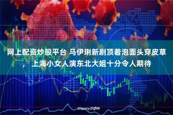 网上配资炒股平台 马伊琍新剧顶着泡面头穿皮草， 上海小女人演东北大姐十分令人期待