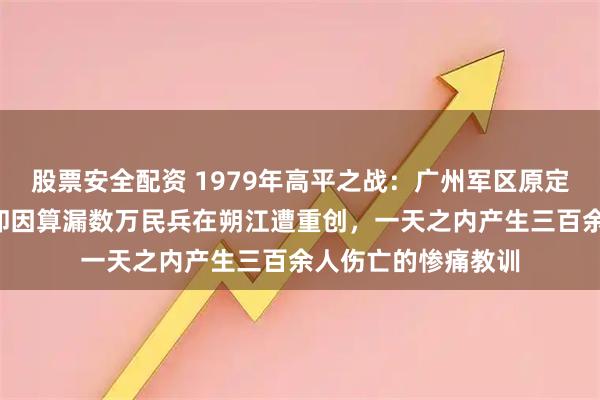 股票安全配资 1979年高平之战：广州军区原定8倍兵力压制越军却因算漏数万民兵在朔江遭重创，一天之内产生三百余人伤亡的惨痛教训