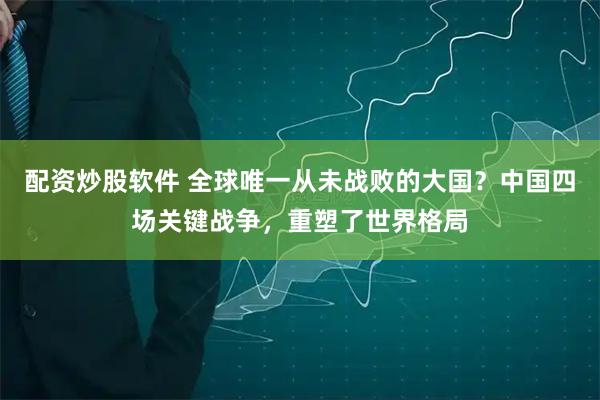 配资炒股软件 全球唯一从未战败的大国？中国四场关键战争，重塑了世界格局